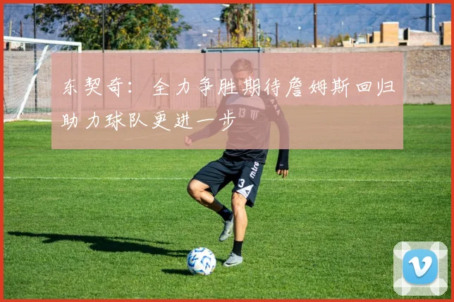 东契奇：全力争胜期待詹姆斯回归助力球队更进一步