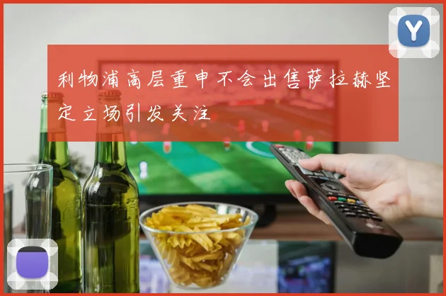 利物浦高层重申不会出售萨拉赫坚定立场引发关注