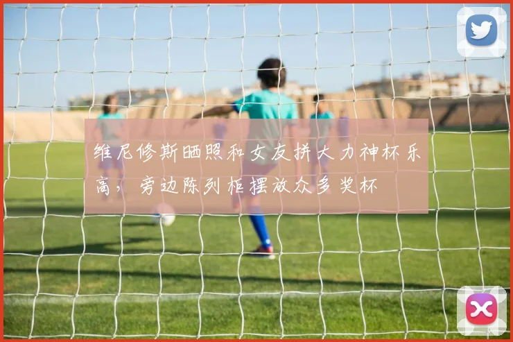 维尼修斯晒照和女友拼大力神杯乐高，旁边陈列柜摆放众多奖杯
