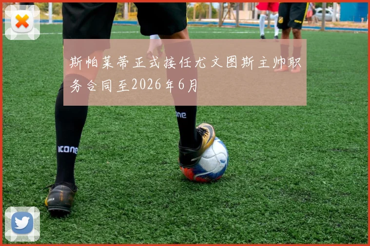 斯帕莱蒂正式接任尤文图斯主帅职务合同至2026年6月