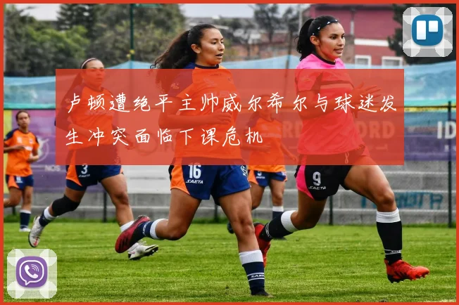 卢顿遭绝平主帅威尔希尔与球迷发生冲突面临下课危机