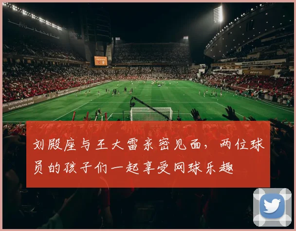 刘殿座与王大雷亲密见面，两位球员的孩子们一起享受网球乐趣