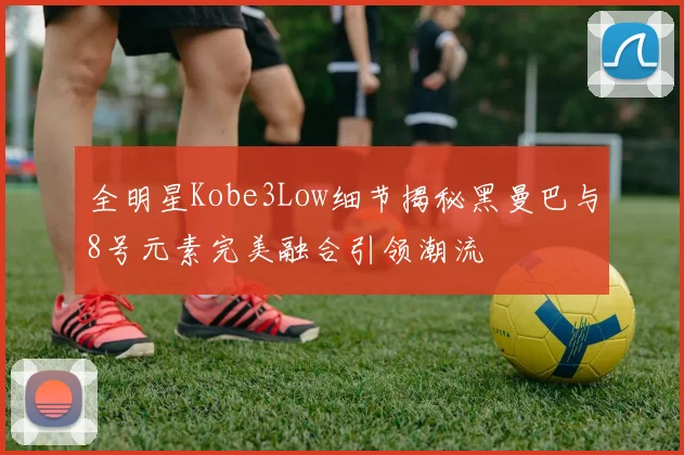 全明星Kobe3Low细节揭秘黑曼巴与8号元素完美融合引领潮流