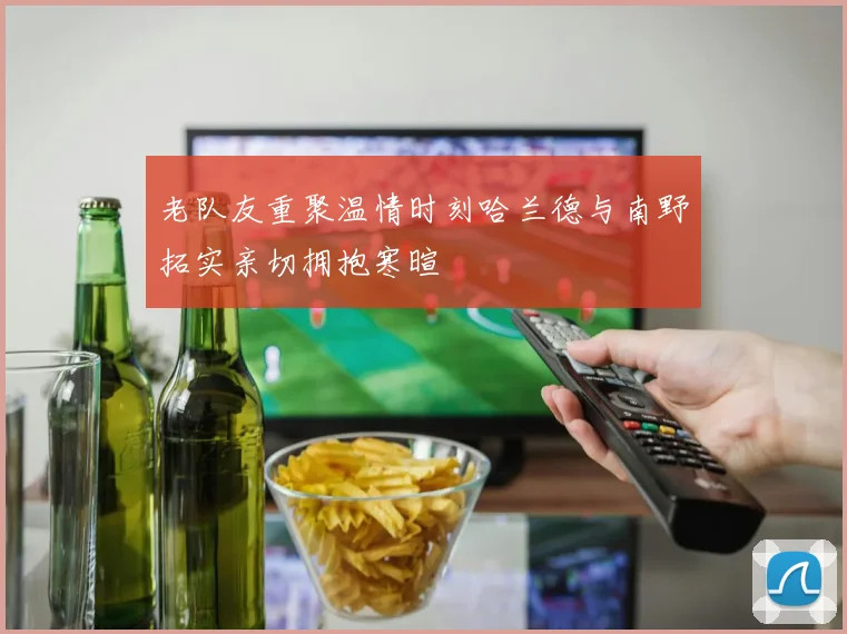 老队友重聚温情时刻哈兰德与南野拓实亲切拥抱寒暄