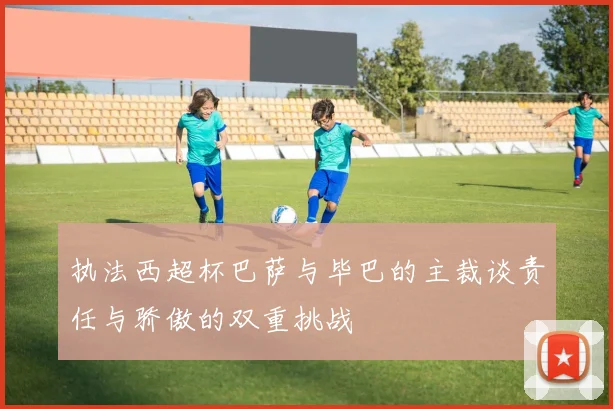 执法西超杯巴萨与毕巴的主裁谈责任与骄傲的双重挑战