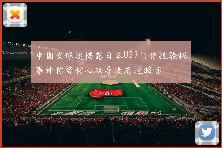 中国女球迷揭露日本U23门将性骚扰事件称曾耐心劝导没有性暗示