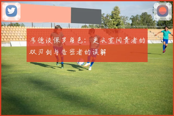 韦德谈保罗角色：更衣室问责者的双刃剑与告密者的误解