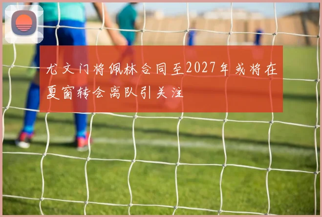 尤文门将佩林合同至2027年或将在夏窗转会离队引关注