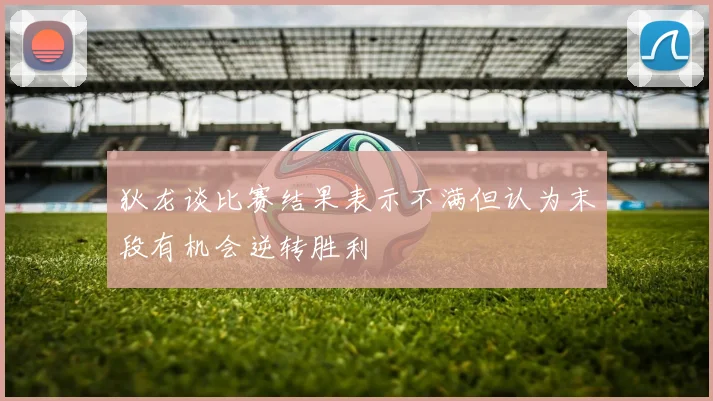 狄龙谈比赛结果表示不满但认为末段有机会逆转胜利