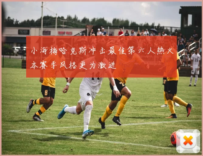 小海梅哈克斯冲击最佳第六人热火本赛季风格更为激进