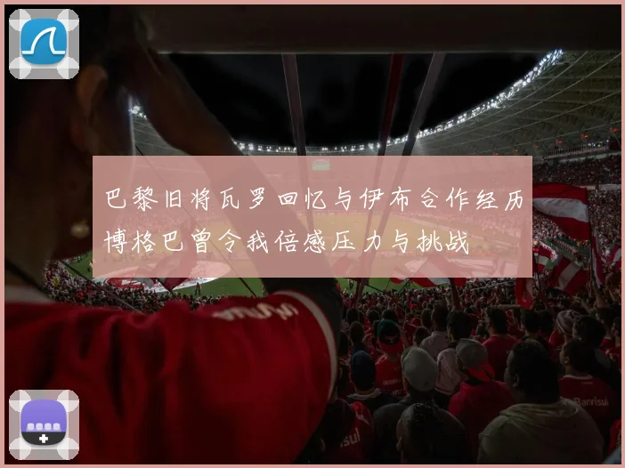 巴黎旧将瓦罗回忆与伊布合作经历博格巴曾令我倍感压力与挑战