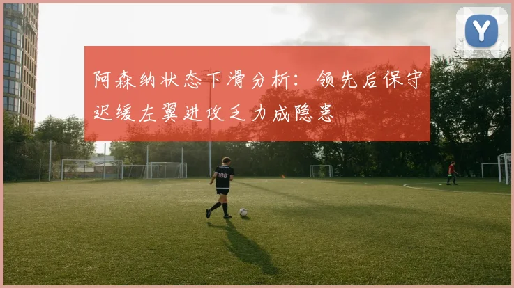 阿森纳状态下滑分析：领先后保守迟缓左翼进攻乏力成隐患