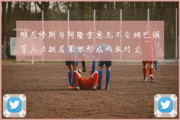 维尼修斯与阿隆索意见不合姆巴佩等人力挺居莱尔形成两派对立