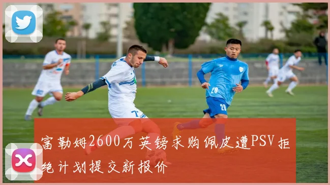 富勒姆2600万英镑求购佩皮遭PSV拒绝计划提交新报价