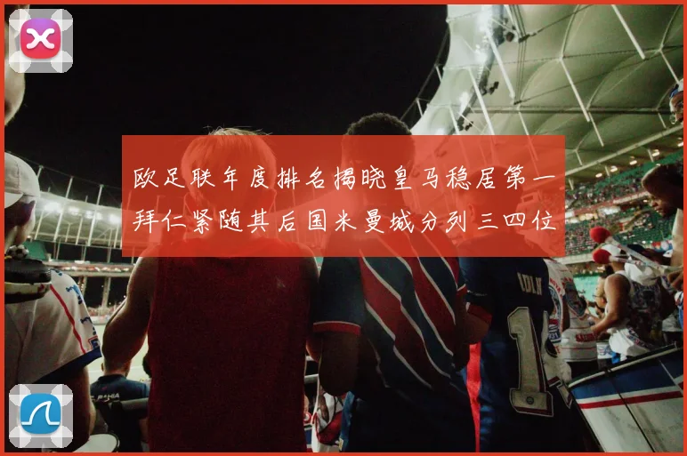 欧足联年度排名揭晓皇马稳居第一拜仁紧随其后国米曼城分列三四位