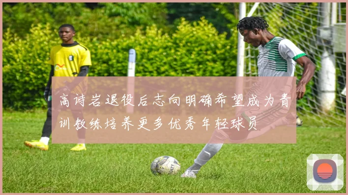 高诗岩退役后志向明确希望成为青训教练培养更多优秀年轻球员