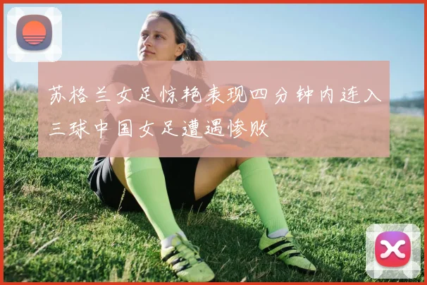 苏格兰女足惊艳表现四分钟内连入三球中国女足遭遇惨败