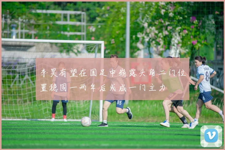 李昊有望在国足中崭露头角二门位置稳固一两年后或成一门主力