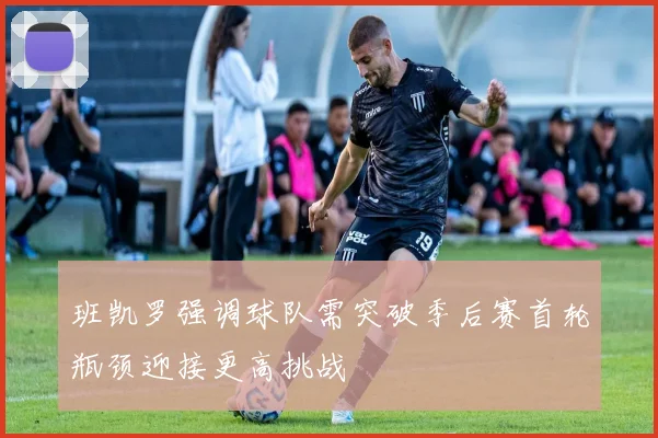 班凯罗强调球队需突破季后赛首轮瓶颈迎接更高挑战
