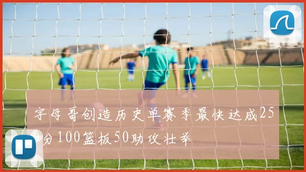 字母哥创造历史单赛季最快达成250分100篮板50助攻壮举