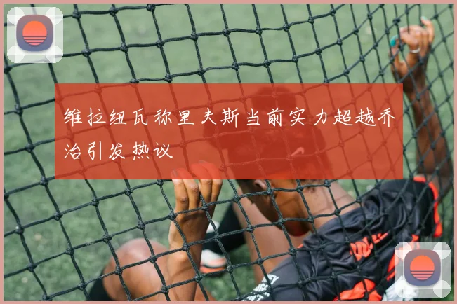 维拉纽瓦称里夫斯当前实力超越乔治引发热议