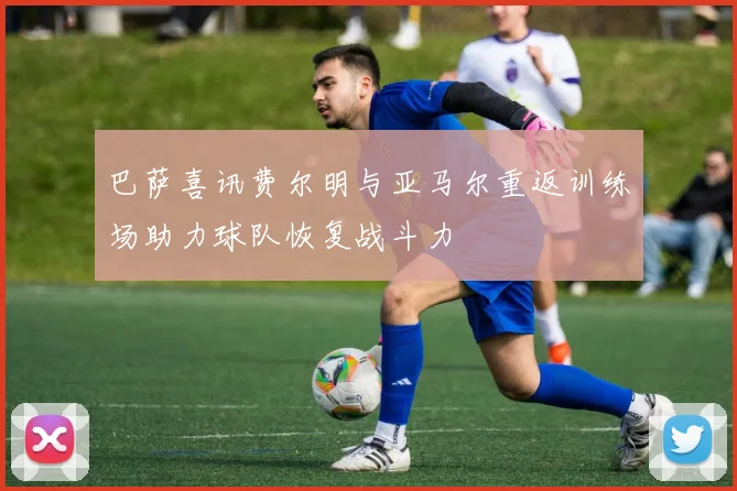 巴萨喜讯费尔明与亚马尔重返训练场助力球队恢复战斗力