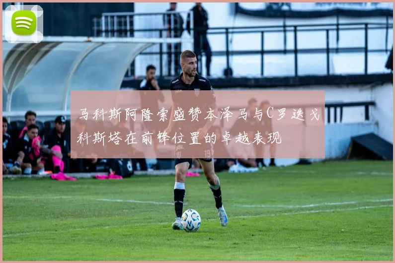 马科斯阿隆索盛赞本泽马与C罗迭戈科斯塔在前锋位置的卓越表现