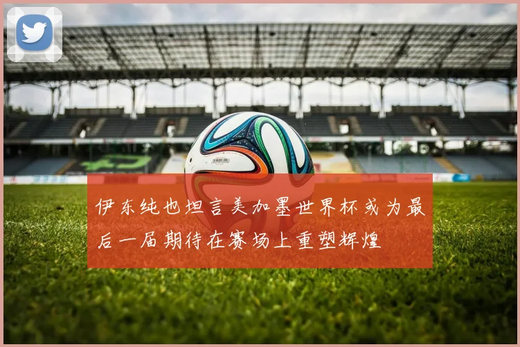 伊东纯也坦言美加墨世界杯或为最后一届期待在赛场上重塑辉煌