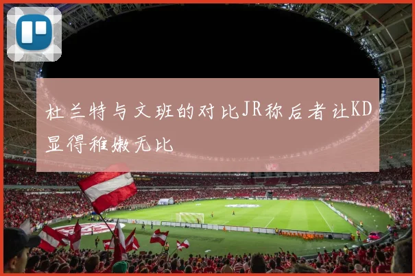 杜兰特与文班的对比JR称后者让KD显得稚嫩无比