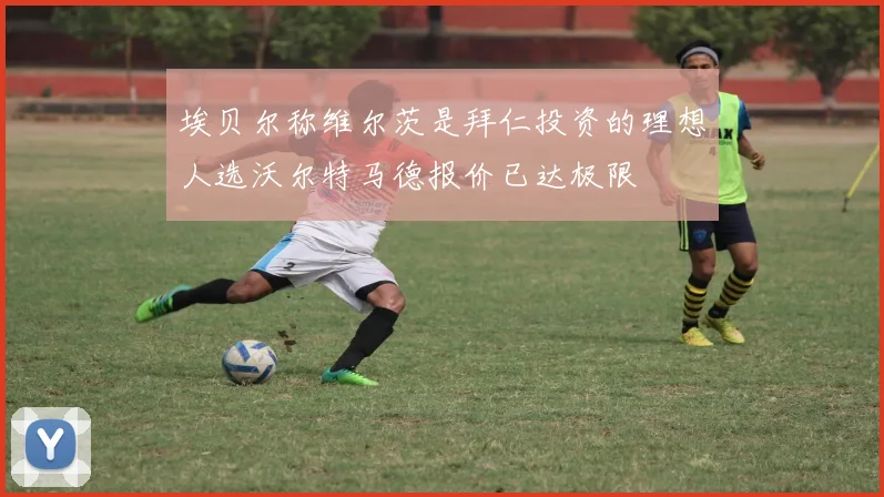 埃贝尔称维尔茨是拜仁投资的理想人选沃尔特马德报价已达极限