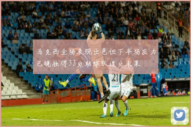 马克西全场表现出色但下半场发力已晚独得33分助球队追分未果