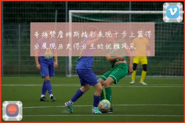 夸梅赞詹姆斯精彩表现十步上篮得分展现历史得分王的优雅风采