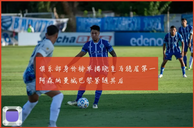俱乐部身价榜单揭晓皇马稳居第一阿森纳曼城巴黎紧随其后