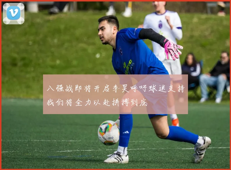 八强战即将开启李昊呼吁球迷支持我们将全力以赴拼搏到底