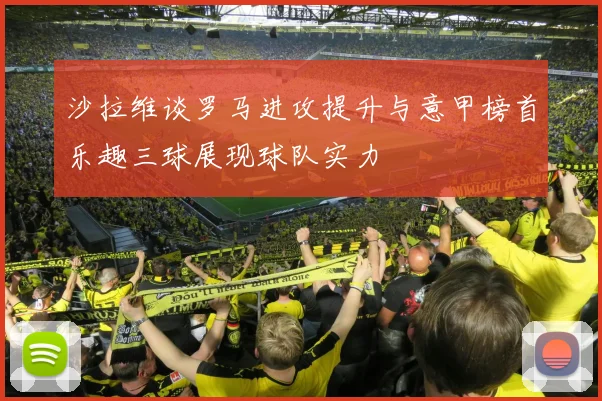 沙拉维谈罗马进攻提升与意甲榜首乐趣三球展现球队实力
