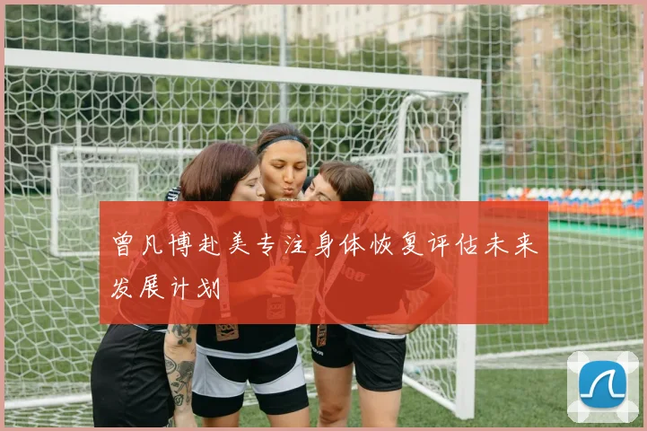 曾凡博赴美专注身体恢复评估未来发展计划