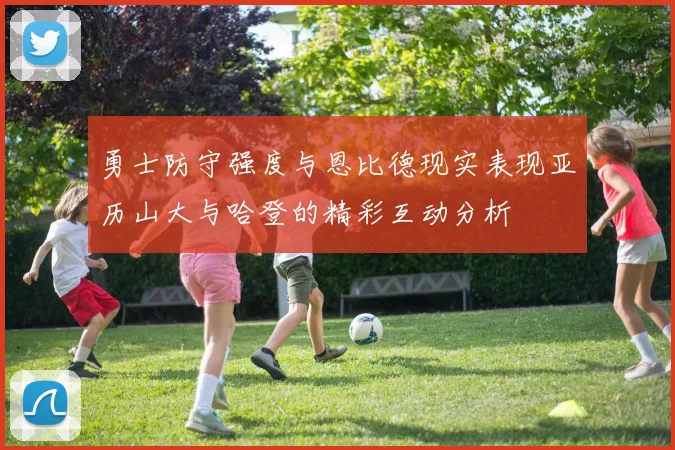 勇士防守强度与恩比德现实表现亚历山大与哈登的精彩互动分析