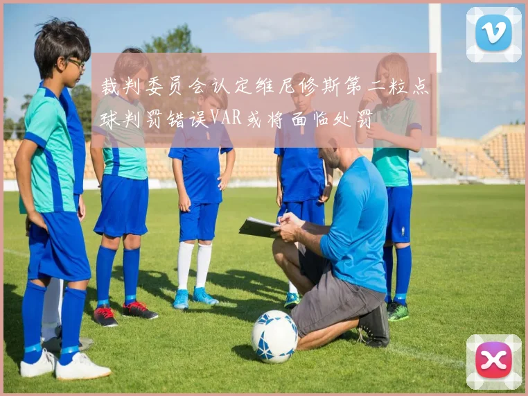 裁判委员会认定维尼修斯第二粒点球判罚错误VAR或将面临处罚