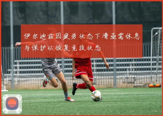 伊尔迪兹因疲劳状态下滑亟需休息与保护以恢复竞技状态